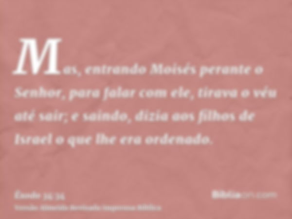 Mas, entrando Moisés perante o Senhor, para falar com ele, tirava o véu até sair; e saindo, dizia aos filhos de Israel o que lhe era ordenado.