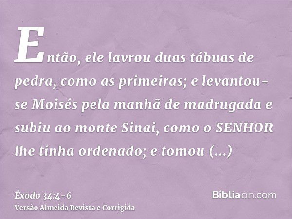 Então, ele lavrou duas tábuas de pedra, como as primeiras; e levantou-se Moisés pela manhã de madrugada e subiu ao monte Sinai, como o SENHOR lhe tinha ordenado