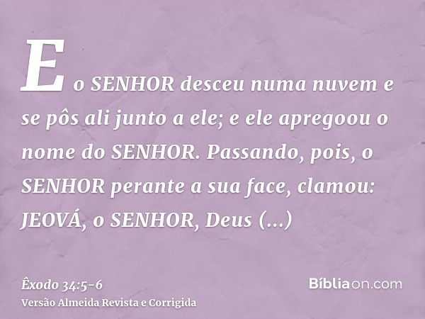 E o SENHOR desceu numa nuvem e se pôs ali junto a ele; e ele apregoou o nome do SENHOR.Passando, pois, o SENHOR perante a sua face, clamou: JEOVÁ, o SENHOR, Deu