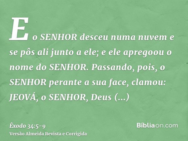 E o SENHOR desceu numa nuvem e se pôs ali junto a ele; e ele apregoou o nome do SENHOR.Passando, pois, o SENHOR perante a sua face, clamou: JEOVÁ, o SENHOR, Deu