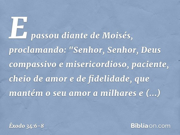 E passou diante de Moisés, proclamando:
"Senhor, Senhor,
Deus compassivo e misericordioso,
paciente, cheio de amor e de fidelidade, que mantém o seu amor a milh