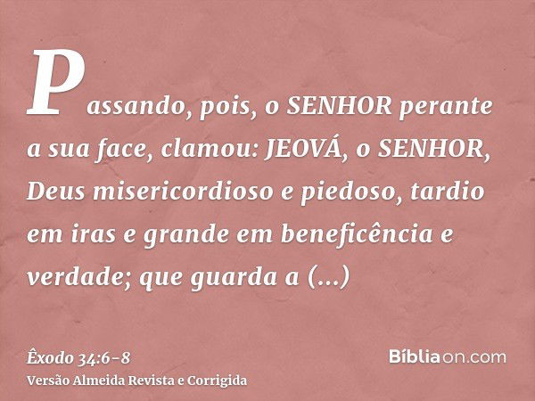 Passando, pois, o SENHOR perante a sua face, clamou: JEOVÁ, o SENHOR, Deus misericordioso e piedoso, tardio em iras e grande em beneficência e verdade;que guard