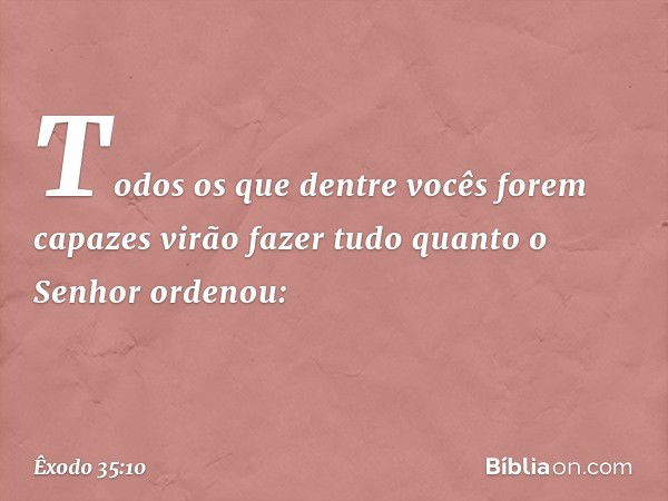 "Todos os que dentre vocês forem ca­pazes virão fazer tudo quanto o Senhor orde­nou: -- Êxodo 35:10