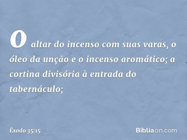 o altar do incenso com suas varas, o óleo da unção e o incenso aromático; a cortina divisória à entrada do tabernáculo; -- Êxodo 35:15