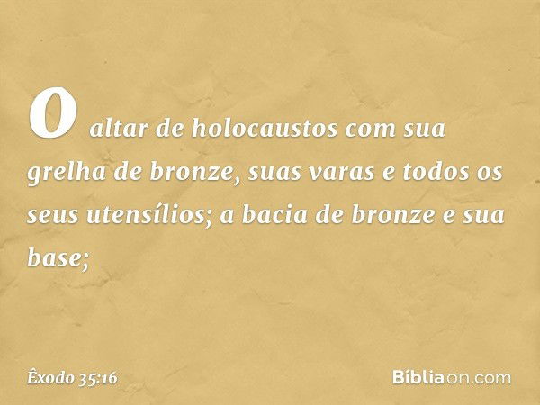 o altar de holocaustos com sua grelha de bron­ze, suas varas e todos os seus utensílios; a bacia de bronze e sua base; -- Êxodo 35:16