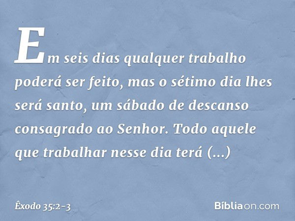 Em seis dias qual­quer trabalho poderá ser feito, mas o sétimo dia lhes será santo, um sábado de descanso consa­grado ao Senhor. Todo aquele que trabalhar nesse