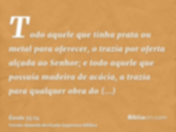 Todo aquele que tinha prata ou metal para oferecer, o trazia por oferta alçada ao Senhor; e todo aquele que possuía madeira de acácia, a trazia para qualquer ob