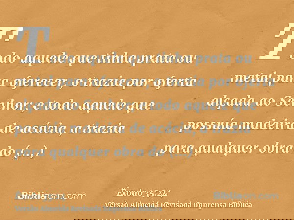 Todo aquele que tinha prata ou metal para oferecer, o trazia por oferta alçada ao Senhor; e todo aquele que possuía madeira de acácia, a trazia para qualquer ob