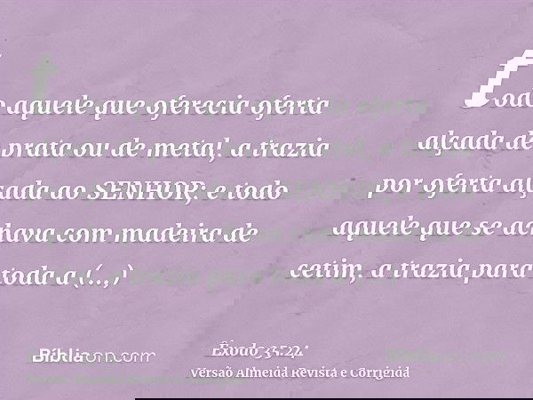 todo aquele que oferecia oferta alçada de prata ou de metal, a trazia por oferta alçada ao SENHOR; e todo aquele que se achava com madeira de cetim, a trazia pa
