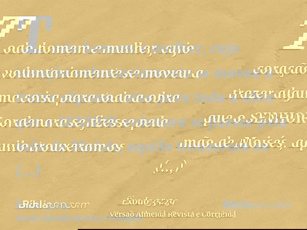 Todo homem e mulher, cujo coração voluntariamente se moveu a trazer alguma coisa para toda a obra que o SENHOR ordenara se fizesse pela mão de Moisés, aquilo tr