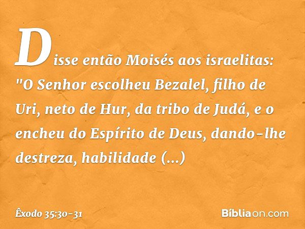 Disse então Moisés aos israelitas: "O Senhor escolheu Bezalel, filho de Uri, neto de Hur, da tribo de Judá, e o encheu do Espírito de Deus, dando-lhe destreza, 