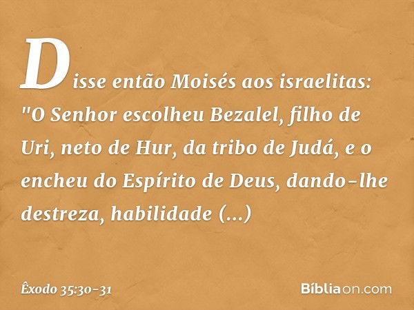 Disse então Moisés aos israelitas: "O Senhor escolheu Bezalel, filho de Uri, neto de Hur, da tribo de Judá, e o encheu do Espírito de Deus, dando-lhe destreza, 