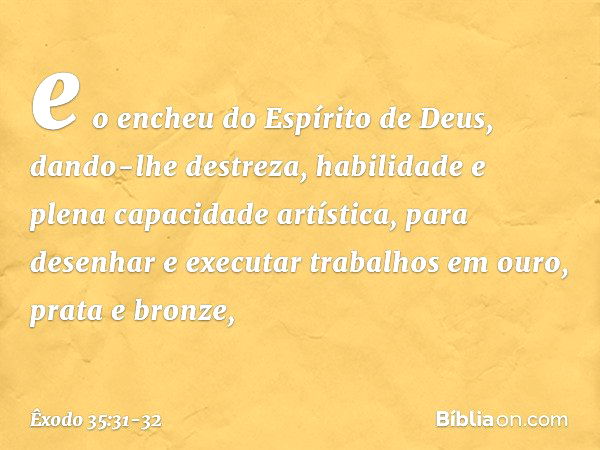 e o encheu do Espírito de Deus, dando-lhe destreza, habilidade e plena capacidade artística, pa­ra desenhar e executar trabalhos em ouro, prata e bronze, -- Êxo