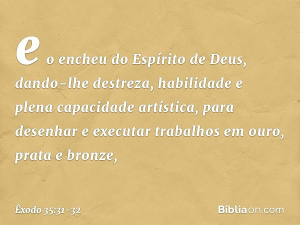 e o encheu do Espírito de Deus, dando-lhe destreza, habilidade e plena capacidade artística, pa­ra desenhar e executar trabalhos em ouro, prata e bronze, -- Êxo