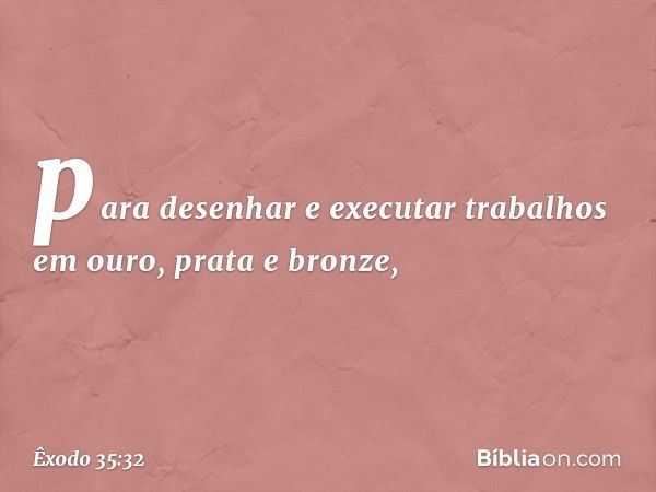 pa­ra desenhar e executar trabalhos em ouro, prata e bronze, -- Êxodo 35:32