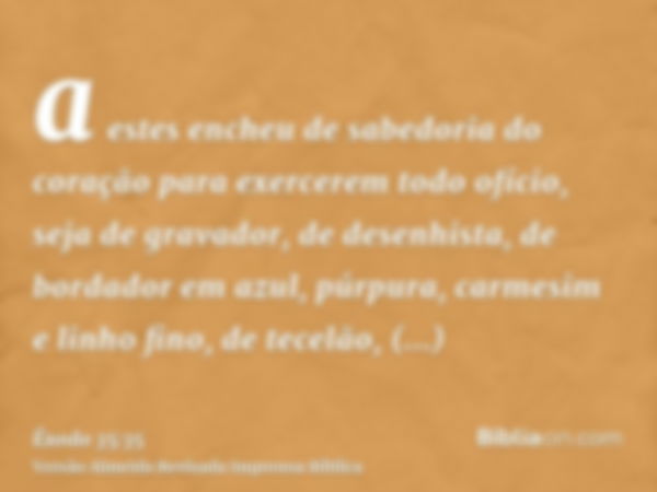 a estes encheu de sabedoria do coração para exercerem todo ofício, seja de gravador, de desenhista, de bordador em azul, púrpura, carmesim e linho fino, de tece