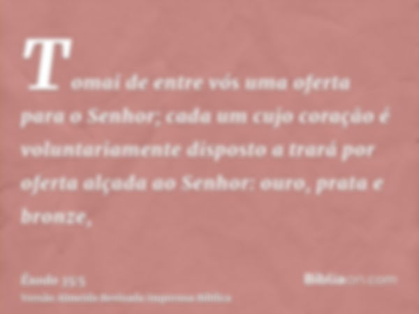 Tomai de entre vós uma oferta para o Senhor; cada um cujo coração é voluntariamente disposto a trará por oferta alçada ao Senhor: ouro, prata e bronze,