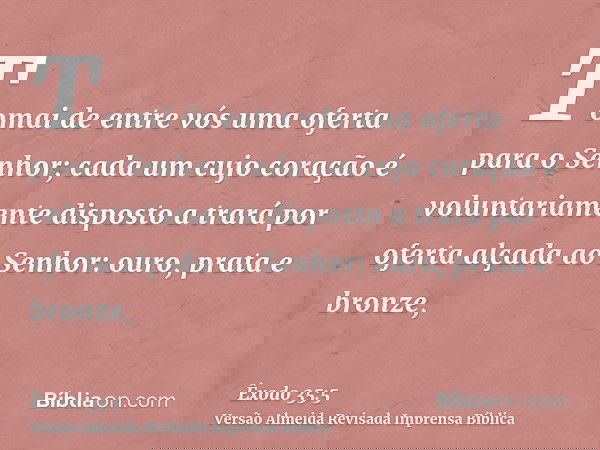 Tomai de entre vós uma oferta para o Senhor; cada um cujo coração é voluntariamente disposto a trará por oferta alçada ao Senhor: ouro, prata e bronze,