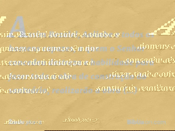 "Assim Bezalel, Aoliabe e todos os homens capazes, a quem o Senhor concedeu destreza e habilidade para fazer toda a obra de construção do santuário, realizarã