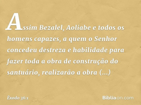 "Assim Bezalel, Aoliabe e todos os homens capazes, a quem o ­Senhor concedeu destreza e habilidade para fazer toda a obra de construção do santuário, realiza­rã