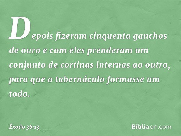 Depois fizeram cinquenta ganchos de ouro e com eles prenderam um conjunto de cortinas internas ao outro, para que o tabernáculo formasse um todo. -- Êxodo 36:13