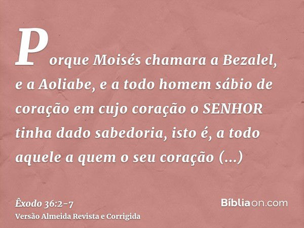 Porque Moisés chamara a Bezalel, e a Aoliabe, e a todo homem sábio de coração em cujo coração o SENHOR tinha dado sabedoria, isto é, a todo aquele a quem o seu 