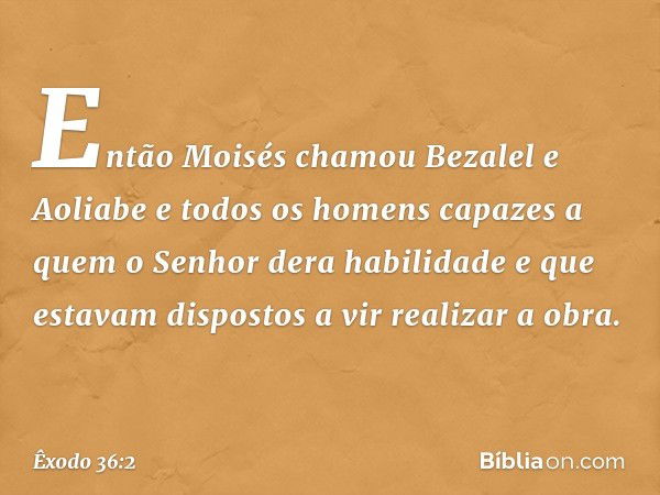 Então Moisés chamou Bezalel e Aolia­be e todos os homens capazes a quem o Senhor dera habilidade e que estavam dispos­tos a vir realizar a obra. -- Êxodo 36:2