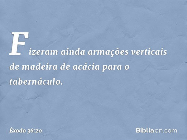 Fizeram ainda armações verticais de madei­ra de acácia para o tabernáculo. -- Êxodo 36:20