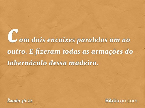 com dois encaixes paralelos um ao outro. E fizeram todas as armações do tabernáculo dessa madeira. -- Êxodo 36:22