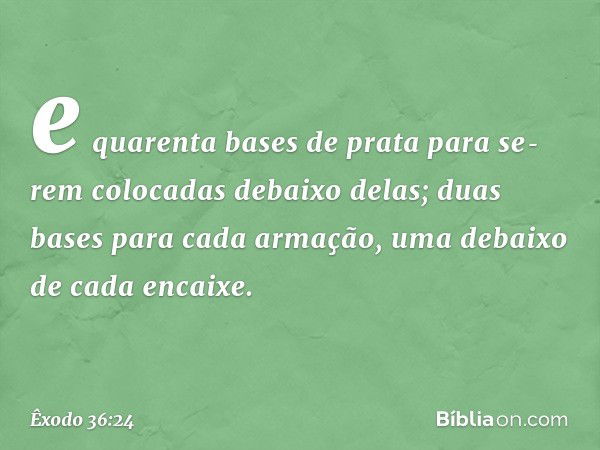 e quarenta bases de prata para se­rem colocadas debaixo delas; duas bases para cada armação, uma debaixo de cada encaixe. -- Êxodo 36:24