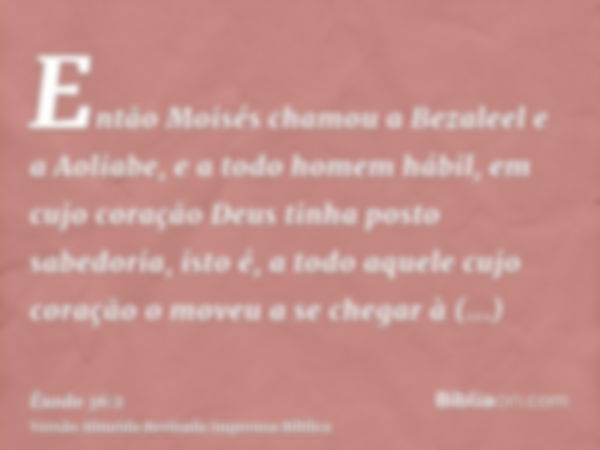 Então Moisés chamou a Bezaleel e a Aoliabe, e a todo homem hábil, em cujo coração Deus tinha posto sabedoria, isto é, a todo aquele cujo coração o moveu a se ch