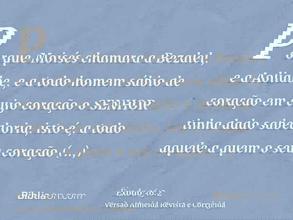 Porque Moisés chamara a Bezalel, e a Aoliabe, e a todo homem sábio de coração em cujo coração o SENHOR tinha dado sabedoria, isto é, a todo aquele a quem o seu