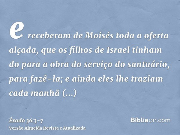 e receberam de Moisés toda a oferta alçada, que os filhos de Israel tinham do para a obra do serviço do santuário, para fazê-la; e ainda eles lhe traziam cada m