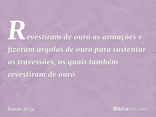 Re­vestiram de ouro as armações e fizeram argolas de ouro para sustentar os travessões, os quais também revestiram de ouro. -- Êxodo 36:34