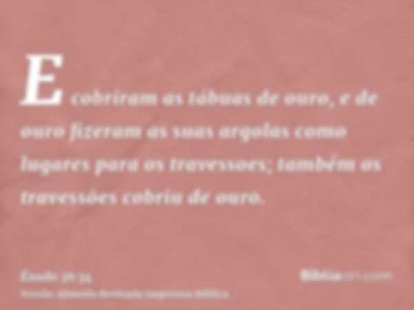 E cobriram as tábuas de ouro, e de ouro fizeram as suas argolas como lugares para os travessoes; também os travessões cobriu de ouro.