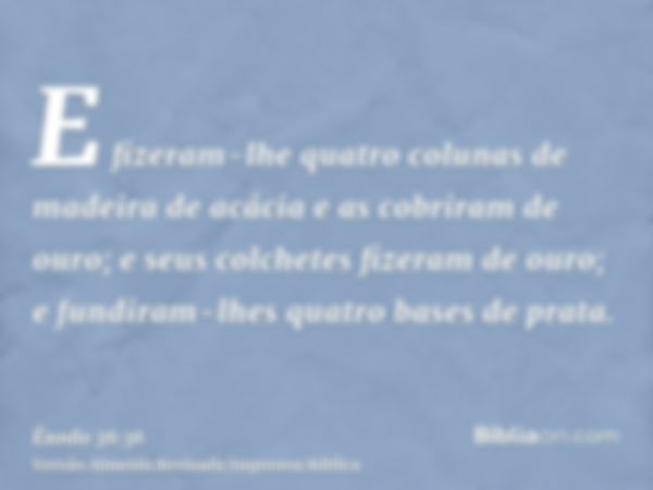 E fizeram-lhe quatro colunas de madeira de acácia e as cobriram de ouro; e seus colchetes fizeram de ouro; e fundiram-lhes quatro bases de prata.