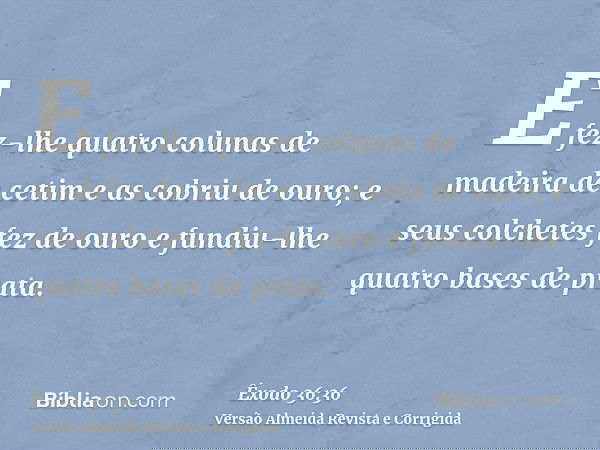 E fez-lhe quatro colunas de madeira de cetim e as cobriu de ouro; e seus colchetes fez de ouro e fundiu-lhe quatro bases de prata.
