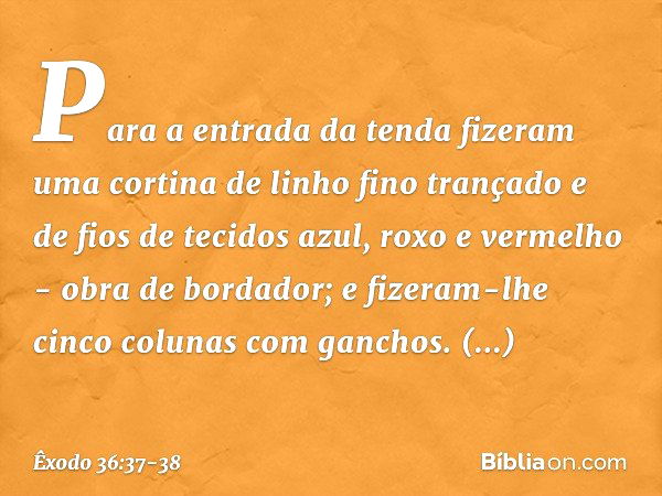 Para a entrada da tenda fizeram uma cortina de linho fino trançado e de fios de tecidos azul, roxo e vermelho - obra de bordador; e fizeram-lhe cinco colunas co