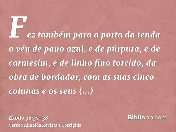 Fez também para a porta da tenda o véu de pano azul, e de púrpura, e de carmesim, e de linho fino torcido, da obra de bordador,com as suas cinco colunas e os se