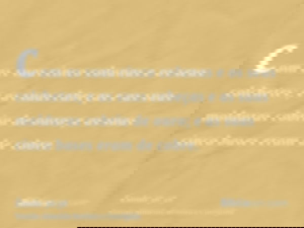 com as suas cinco colunas e os seus colchetes; e as suas cabeças e as suas molduras cobriu de ouro; e as suas cinco bases eram de cobre.