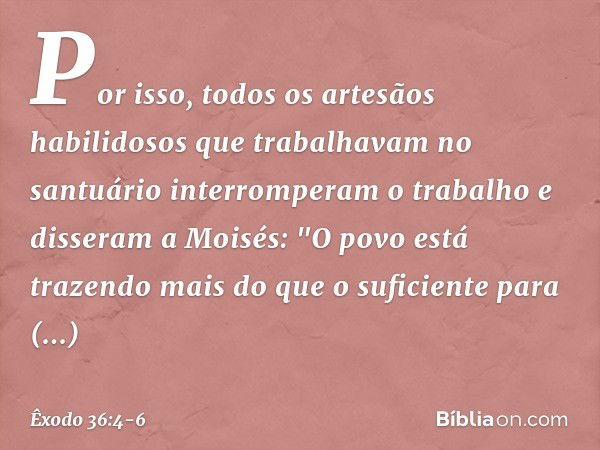 Por isso, todos os artesãos habilidosos que trabalhavam no santuário inter­romperam o trabalho e disseram a Moi­sés: "O povo está trazendo mais do que o suficie