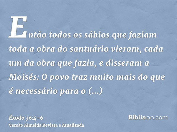 Então todos os sábios que faziam toda a obra do santuário vieram, cada um da obra que fazia,e disseram a Moisés: O povo traz muito mais do que é necessário para