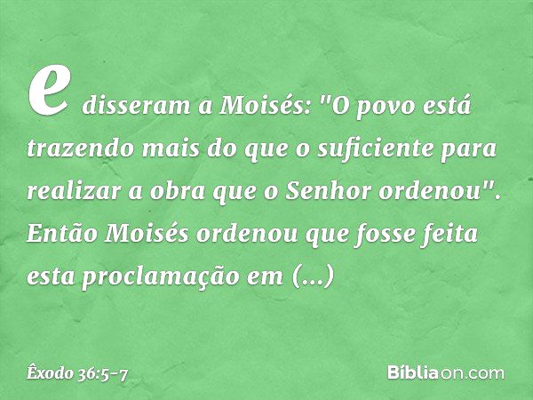 e disseram a Moi­sés: "O povo está trazendo mais do que o suficiente para realizar a obra que o ­Senhor ordenou". Então Moisés ordenou que fosse feita esta proc