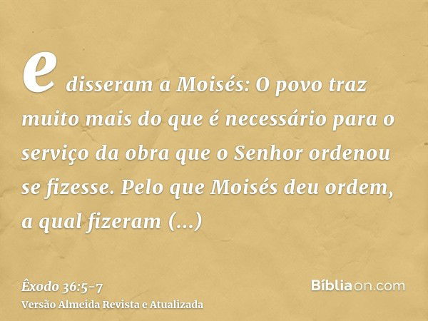 e disseram a Moisés: O povo traz muito mais do que é necessário para o serviço da obra que o Senhor ordenou se fizesse.Pelo que Moisés deu ordem, a qual fizeram