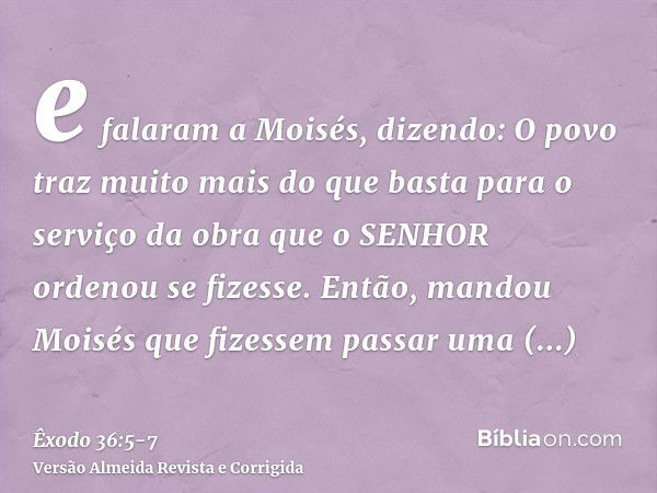 e falaram a Moisés, dizendo: O povo traz muito mais do que basta para o serviço da obra que o SENHOR ordenou se fizesse.Então, mandou Moisés que fizessem passar