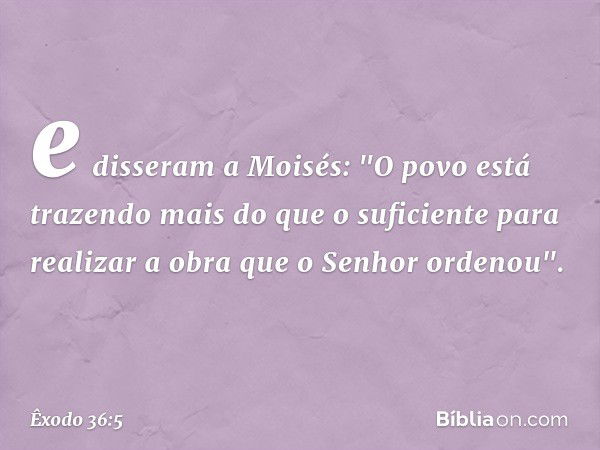 e disseram a Moi­sés: "O povo está trazendo mais do que o suficiente para realizar a obra que o ­Senhor ordenou". -- Êxodo 36:5