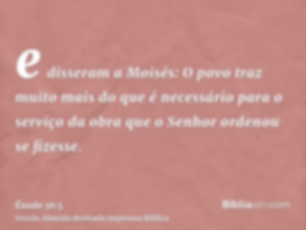 e disseram a Moisés: O povo traz muito mais do que é necessário para o serviço da obra que o Senhor ordenou se fizesse.