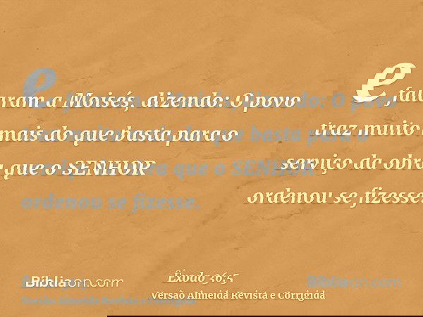 e falaram a Moisés, dizendo: O povo traz muito mais do que basta para o serviço da obra que o SENHOR ordenou se fizesse.
