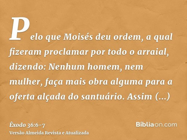 Pelo que Moisés deu ordem, a qual fizeram proclamar por todo o arraial, dizendo: Nenhum homem, nem mulher, faça mais obra alguma para a oferta alçada do santuár