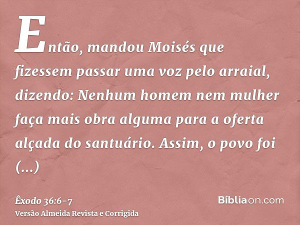 Então, mandou Moisés que fizessem passar uma voz pelo arraial, dizendo: Nenhum homem nem mulher faça mais obra alguma para a oferta alçada do santuário. Assim, 